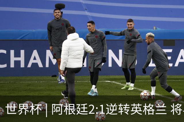 世界杯 | 阿根廷2:1逆转英格兰 将与西班牙争冠