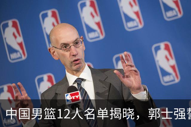 中国男篮12人名单揭晓，郭士强誓言全力以赴迎战日本男篮