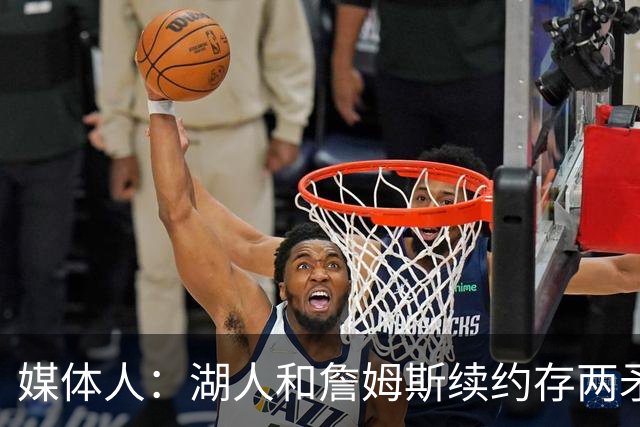 媒体人：湖人和詹姆斯续约存两矛盾 缺乏沟通渠道 互相态度存差异