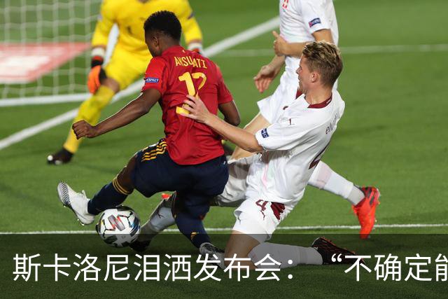 斯卡洛尼泪洒发布会：“不确定能否继续” 将履行合同至年底