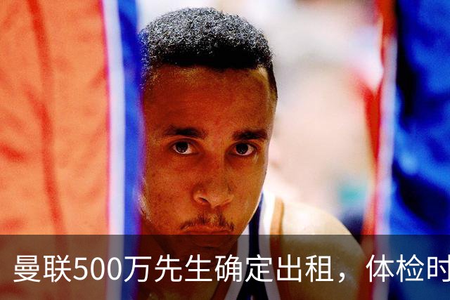 曼联500万先生确定出租，体检时间已定！世界杯国脚即将回归备战