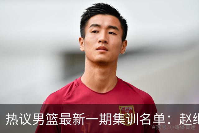 热议男篮最新一期集训名单：赵继伟高诗岩等人领衔 周琦赵睿张镇麟缺席