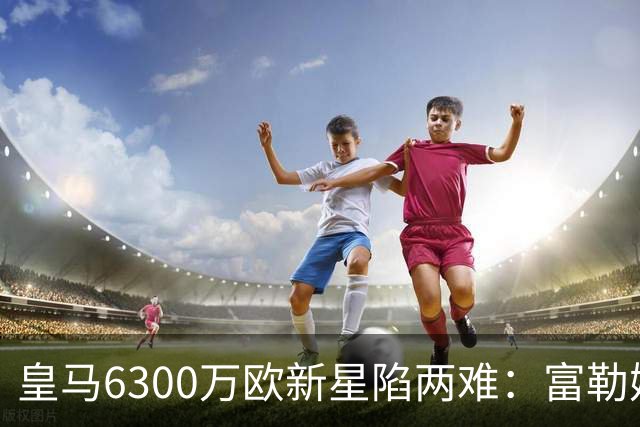 皇马6300万欧新星陷两难：富勒姆想租借加买断，伯纳乌拒绝放走长期资产